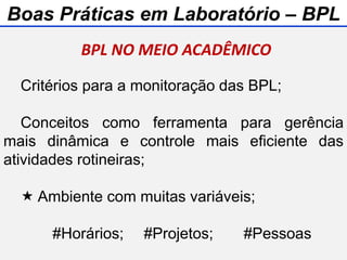 Critérios para a monitoração das BPL;
Conceitos como ferramenta para gerência
mais dinâmica e controle mais eficiente das
atividades rotineiras;
 Ambiente com muitas variáveis;
#Horários; #Projetos; #Pessoas
BPL NO MEIO ACADÊMICO
Boas Práticas em Laboratório – BPL
 