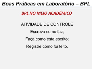 ATIVIDADE DE CONTROLE
Escreva como faz;
Faça como esta escrito;
Registre como foi feito.
BPL NO MEIO ACADÊMICO
Boas Práticas em Laboratório – BPL
 