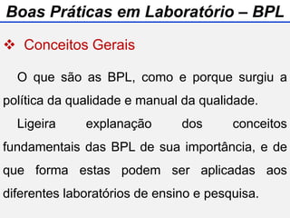  Conceitos Gerais
 Normas de Utilização do Laboratório
 Manual de Gestão do Laboratório
 Biossegurança
O que são as BPL, como e porque surgiu a
política da qualidade e manual da qualidade.
Ligeira explanação dos conceitos
fundamentais das BPL de sua importância, e de
que forma estas podem ser aplicadas aos
diferentes laboratórios de ensino e pesquisa.
Boas Práticas em Laboratório – BPL
 