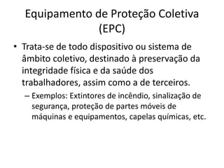 Equipamento de Proteção Coletiva
(EPC)
• Trata-se de todo dispositivo ou sistema de
âmbito coletivo, destinado à preservação da
integridade física e da saúde dos
trabalhadores, assim como a de terceiros.
– Exemplos: Extintores de incêndio, sinalização de
segurança, proteção de partes móveis de
máquinas e equipamentos, capelas químicas, etc.
 