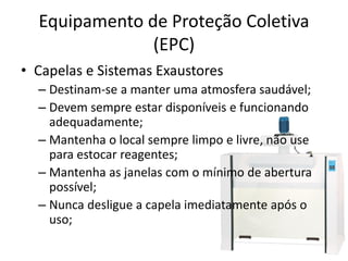 Equipamento de Proteção Coletiva
(EPC)
• Capelas e Sistemas Exaustores
– Destinam-se a manter uma atmosfera saudável;
– Devem sempre estar disponíveis e funcionando
adequadamente;
– Mantenha o local sempre limpo e livre, não use
para estocar reagentes;
– Mantenha as janelas com o mínimo de abertura
possível;
– Nunca desligue a capela imediatamente após o
uso;
 