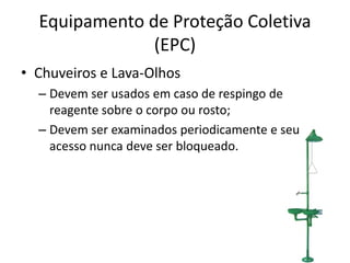 Equipamento de Proteção Coletiva
(EPC)
• Chuveiros e Lava-Olhos
– Devem ser usados em caso de respingo de
reagente sobre o corpo ou rosto;
– Devem ser examinados periodicamente e seu
acesso nunca deve ser bloqueado.
 