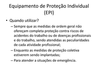 Equipamento de Proteção Individual
(EPI)
• Quando utilizar?
– Sempre que as medidas de ordem geral não
ofereçam completa proteção contra riscos de
acidentes do trabalho ou de doenças profissionais
e do trabalho, sendo atendidas as peculiaridades
de cada atividade profissional;
– Enquanto as medidas de proteção coletiva
estiverem sendo implantadas;
– Para atender a situações de emergência.
 