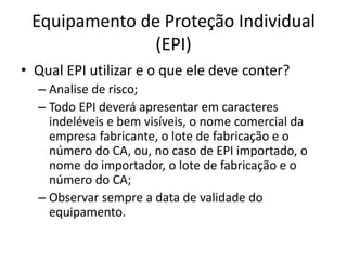 Equipamento de Proteção Individual
(EPI)
• Qual EPI utilizar e o que ele deve conter?
– Analise de risco;
– Todo EPI deverá apresentar em caracteres
indeléveis e bem visíveis, o nome comercial da
empresa fabricante, o lote de fabricação e o
número do CA, ou, no caso de EPI importado, o
nome do importador, o lote de fabricação e o
número do CA;
– Observar sempre a data de validade do
equipamento.
 
