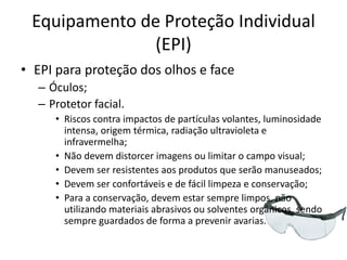 Equipamento de Proteção Individual
(EPI)
• EPI para proteção dos olhos e face
– Óculos;
– Protetor facial.
• Riscos contra impactos de partículas volantes, luminosidade
intensa, origem térmica, radiação ultravioleta e
infravermelha;
• Não devem distorcer imagens ou limitar o campo visual;
• Devem ser resistentes aos produtos que serão manuseados;
• Devem ser confortáveis e de fácil limpeza e conservação;
• Para a conservação, devem estar sempre limpos, não
utilizando materiais abrasivos ou solventes orgânicos, sendo
sempre guardados de forma a prevenir avarias.
 