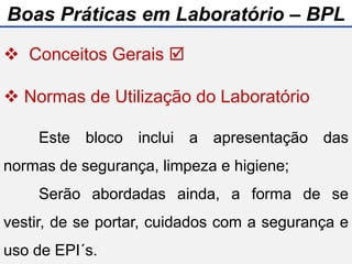  Conceitos Gerais 
 Normas de Utilização do Laboratório
 Manual de Gestão do Laboratório
 Biossegurança
Este bloco inclui a apresentação das
normas de segurança, limpeza e higiene;
Serão abordadas ainda, a forma de se
vestir, de se portar, cuidados com a segurança e
uso de EPI´s.
Boas Práticas em Laboratório – BPL
 