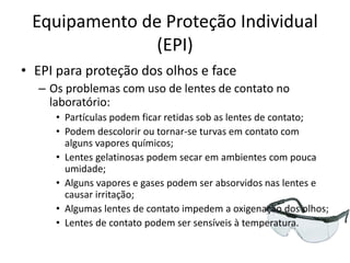 Equipamento de Proteção Individual
(EPI)
• EPI para proteção dos olhos e face
– Os problemas com uso de lentes de contato no
laboratório:
• Partículas podem ficar retidas sob as lentes de contato;
• Podem descolorir ou tornar-se turvas em contato com
alguns vapores químicos;
• Lentes gelatinosas podem secar em ambientes com pouca
umidade;
• Alguns vapores e gases podem ser absorvidos nas lentes e
causar irritação;
• Algumas lentes de contato impedem a oxigenação dos olhos;
• Lentes de contato podem ser sensíveis à temperatura.
 