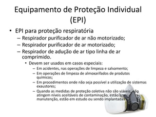 Equipamento de Proteção Individual
(EPI)
• EPI para proteção respiratória
– Respirador purificador de ar não motorizado;
– Respirador purificador de ar motorizado;
– Respirador de adução de ar tipo linha de ar
comprimido.
• Devem ser usados em casos especiais:
– Em acidentes, nas operações de limpeza e salvamento;
– Em operações de limpeza de almoxarifados de produtos
químicos;
– Em procedimentos onde não seja possível a utilização de sistemas
exaustores;
– Quando as medidas de proteção coletiva não são viáveis, não
atingem níveis aceitáveis de contaminação, estão em
manutenção, estão em estudo ou sendo implantadas.
 