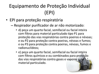 Equipamento de Proteção Individual
(EPI)
• EPI para proteção respiratória
– Respirador purificador de ar não motorizado:
• d) peça um quarto facial, semifacial ou facial inteira
com filtros para material particulado tipo P1 para
proteção das vias respiratórias contra poeiras e névoas;
e ou P2 para proteção contra poeiras, névoas e fumos;
e ou P3 para proteção contra poeiras, névoas, fumos e
radionuclídeos;
• e) peça um quarto facial, semifacial ou facial inteira
com filtros químicos e ou combinados para proteção
das vias respiratórias contra gases e vapores e ou
material particulado.
 