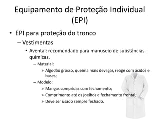 Equipamento de Proteção Individual
(EPI)
• EPI para proteção do tronco
– Vestimentas
• Avental: recomendado para manuseio de substâncias
químicas.
– Material:
» Algodão grosso, queima mais devagar, reage com ácidos e
bases;
– Modelo:
» Mangas compridas com fechamento;
» Comprimento até os joelhos e fechamento frontal;
» Deve ser usado sempre fechado.
 