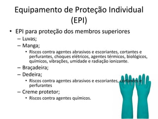 Equipamento de Proteção Individual
(EPI)
• EPI para proteção dos membros superiores
– Luvas;
– Manga;
• Riscos contra agentes abrasivos e escoriantes, cortantes e
perfurantes, choques elétricos, agentes térmicos, biológicos,
químicos, vibrações, umidade e radiação ionizante.
– Braçadeira;
– Dedeira;
• Riscos contra agentes abrasivos e escoriantes, cortantes e
perfurantes
– Creme protetor;
• Riscos contra agentes químicos.
 