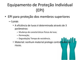 Equipamento de Proteção Individual
(EPI)
• EPI para proteção dos membros superiores
– Luvas
• A eficiência de luvas é determinada através de 3
parâmetros:
– Mudança de características físicas da luva;
– Permeação;
– Degradação/ Tempo de resistência.
• Material: nenhum material protege contra todos os
riscos.
 