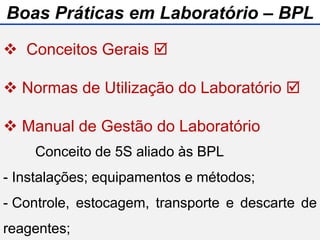  Conceitos Gerais 
 Normas de Utilização do Laboratório 
 Manual de Gestão do Laboratório
 Biossegurança
Conceito de 5S aliado às BPL
- Instalações; equipamentos e métodos;
- Controle, estocagem, transporte e descarte de
reagentes;
Boas Práticas em Laboratório – BPL
 
