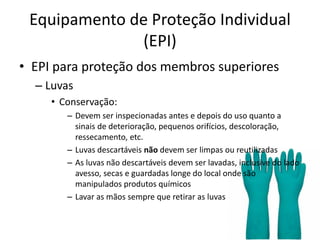 Equipamento de Proteção Individual
(EPI)
• EPI para proteção dos membros superiores
– Luvas
• Conservação:
– Devem ser inspecionadas antes e depois do uso quanto a
sinais de deterioração, pequenos orifícios, descoloração,
ressecamento, etc.
– Luvas descartáveis não devem ser limpas ou reutilizadas
– As luvas não descartáveis devem ser lavadas, inclusive do lado
avesso, secas e guardadas longe do local onde são
manipulados produtos químicos
– Lavar as mãos sempre que retirar as luvas
 