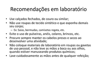 Recomendações em laboratório
• Use calçados fechados, de couro ou similar;
• Não use roupas de tecido sintético e que exponha demais
seu corpo;
– Ex: Saias, bermudas, camisetas regata, etc.
• Evite o uso de pulseiras, anéis, colares, brincos, etc.
• Procure sempre manter os cabelos presos e secos ao
desenvolver uma atividade;
• Não coloque materiais de laboratório em roupas ou gavetas
de uso pessoal, e não leve as mãos a boca ou aos olhos,
quando estiver manuseando produtos químicos;
• Lave cuidadosamente as mãos antes de qualquer refeição;
 