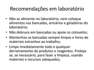 Recomendações em laboratório
• Não se alimente no laboratório, nem coloque
alimentos nas bancadas, armários e geladeiras do
laboratório;
• Não debruce em bancadas ou apoie os cotovelos;
• Mantenhas as bancadas sempre limpas e livres de
materiais estranhos ao trabalho;
• Limpe imediatamente todo e qualquer
derramamento de produtos e reagentes. Proteja-
se, se necessário, para fazer a limpeza, usando
materiais e recursos adequados;
 