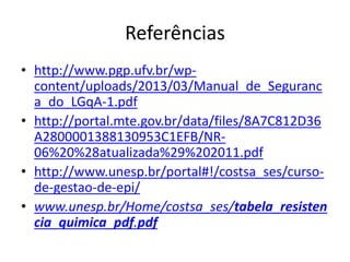 Referências
• http://www.pgp.ufv.br/wp-
content/uploads/2013/03/Manual_de_Seguranc
a_do_LGqA-1.pdf
• http://portal.mte.gov.br/data/files/8A7C812D36
A2800001388130953C1EFB/NR-
06%20%28atualizada%29%202011.pdf
• http://www.unesp.br/portal#!/costsa_ses/curso-
de-gestao-de-epi/
• www.unesp.br/Home/costsa_ses/tabela_resisten
cia_quimica_pdf.pdf
 