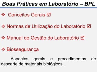 Aspectos gerais e procedimentos de
descarte de materiais biológicos.
 Conceitos Gerais 
 Normas de Utilização do Laboratório 
 Manual de Gestão do Laboratório 
 Biossegurança
Boas Práticas em Laboratório – BPL
 