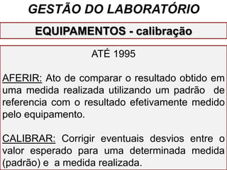 GESTÃO DO LABORATÓRIO
ATÉ 1995
AFERIR: Ato de comparar o resultado obtido em
uma medida realizada utilizando um padrão de
referencia com o resultado efetivamente medido
pelo equipamento.
CALIBRAR: Corrigir eventuais desvios entre o
valor esperado para uma determinada medida
(padrão) e a medida realizada.
EQUIPAMENTOS - calibração
 