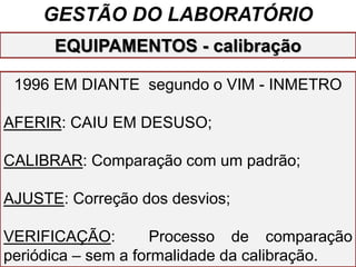 GESTÃO DO LABORATÓRIO
1996 EM DIANTE segundo o VIM - INMETRO
AFERIR: CAIU EM DESUSO;
CALIBRAR: Comparação com um padrão;
AJUSTE: Correção dos desvios;
VERIFICAÇÃO: Processo de comparação
periódica – sem a formalidade da calibração.
EQUIPAMENTOS - calibração
 