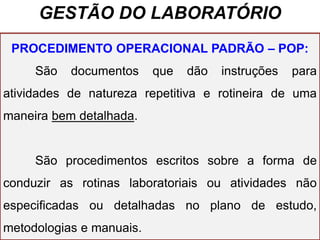 GESTÃO DO LABORATÓRIO
PROCEDIMENTO OPERACIONAL PADRÃO – POP:
São documentos que dão instruções para
atividades de natureza repetitiva e rotineira de uma
maneira bem detalhada.
São procedimentos escritos sobre a forma de
conduzir as rotinas laboratoriais ou atividades não
especificadas ou detalhadas no plano de estudo,
metodologias e manuais.
 