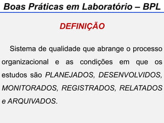 Sistema de qualidade que abrange o processo
organizacional e as condições em que os
estudos são PLANEJADOS, DESENVOLVIDOS,
MONITORADOS, REGISTRADOS, RELATADOS
e ARQUIVADOS.
DEFINIÇÃO
Boas Práticas em Laboratório – BPL
 