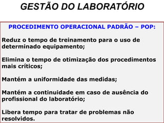GESTÃO DO LABORATÓRIO
PROCEDIMENTO OPERACIONAL PADRÃO – POP:
Reduz o tempo de treinamento para o uso de
determinado equipamento;
Elimina o tempo de otimização dos procedimentos
mais críticos;
Mantém a uniformidade das medidas;
Mantém a continuidade em caso de ausência do
profissional do laboratório;
Libera tempo para tratar de problemas não
resolvidos.
 