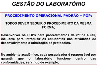 GESTÃO DO LABORATÓRIO
PROCEDIMENTO OPERACIONAL PADRÃO – POP:
TODOS DEVEM SEGUIR O PROCEDIMENTO DA MESMA
FORMA;
Desenvolver os POPs para procedimentos de rotina é útil,
inclusive para introduzir os estudantes nas atividades de
desenvolvimento e otimização de protocolos.
No ambiente acadêmico, cada pesquisador é responsável por
garantir que o laboratório funcione dentro das
conformidades, servindo de exemplo;
 