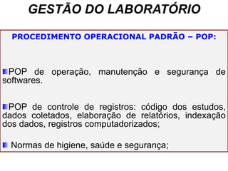 GESTÃO DO LABORATÓRIO
PROCEDIMENTO OPERACIONAL PADRÃO – POP:
POP de operação, manutenção e segurança de
softwares.
POP de controle de registros: código dos estudos,
dados coletados, elaboração de relatórios, indexação
dos dados, registros computadorizados;
Normas de higiene, saúde e segurança;
 