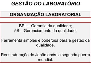 GESTÃO DO LABORATÓRIO
BPL – Garantia da qualidade;
5S – Gerenciamento da qualidade;
Ferramenta simples e poderosa para a gestão da
qualidade.
Reestruturação do Japão após a segunda guerra
mundial.
ORGANIZAÇÃO LABORATORIAL
 
