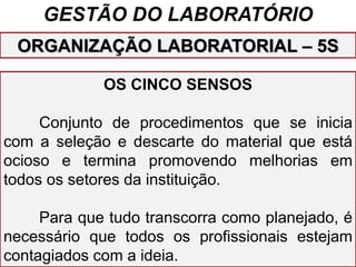 GESTÃO DO LABORATÓRIO
OS CINCO SENSOS
Conjunto de procedimentos que se inicia
com a seleção e descarte do material que está
ocioso e termina promovendo melhorias em
todos os setores da instituição.
Para que tudo transcorra como planejado, é
necessário que todos os profissionais estejam
contagiados com a ideia.
ORGANIZAÇÃO LABORATORIAL – 5S
 