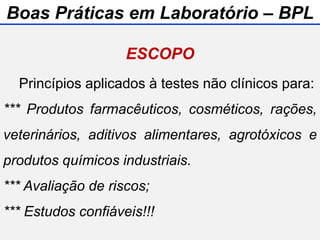 ESCOPO
Princípios aplicados à testes não clínicos para:
*** Produtos farmacêuticos, cosméticos, rações,
veterinários, aditivos alimentares, agrotóxicos e
produtos químicos industriais.
*** Avaliação de riscos;
*** Estudos confiáveis!!!
Boas Práticas em Laboratório – BPL
 