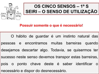 OS CINCO SENSOS – 1º S
SEIRI – O SENSO DE UTILIZAÇÃO
Possuir somente o que é necessário!
Organizar, separar o que é útil e descartar o que não tem
utilização.
O hábito de guardar é um instinto natural das
pessoas e encontramos muitas barreiras quando
desejamos descartar algo. Todavia, se quisermos ter
sucesso neste senso devemos transpor estas barreiras,
pois o ponto chave deste é saber identificar o
necessário e dispor do desnecessário.
 