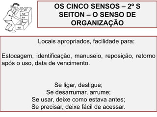 OS CINCO SENSOS – 2º S
SEITON – O SENSO DE
ORGANIZAÇÃO
Locais apropriados, facilidade para:
Estocagem, identificação, manuseio, reposição, retorno
após o uso, data de vencimento.
Se ligar, desligue;
Se desarrumar, arrume;
Se usar, deixe como estava antes;
Se precisar, deixe fácil de acessar.
 