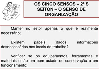 OS CINCO SENSOS – 2º S
SEITON – O SENSO DE
ORGANIZAÇÃO
Manter no setor apenas o que é realmente
necessário;
Existem papéis, dados, informações
desnecessárias nos locais de trabalho?
Verificar se os equipamentos, ferramentas e
materiais estão em bom estado de conservação e em
funcionamento;
 