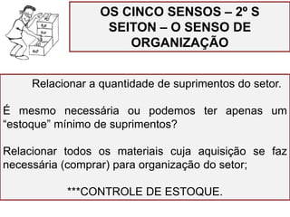 OS CINCO SENSOS – 2º S
SEITON – O SENSO DE
ORGANIZAÇÃO
Relacionar a quantidade de suprimentos do setor.
É mesmo necessária ou podemos ter apenas um
“estoque” mínimo de suprimentos?
Relacionar todos os materiais cuja aquisição se faz
necessária (comprar) para organização do setor;
***CONTROLE DE ESTOQUE.
 