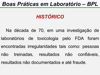 Na década de 70, em uma investigação de
laboratórios de toxicologia pelo FDA foram
encontradas irregularidades tais como: pessoas
não treinadas, resultados não confiáveis,
resultados não documentados e até fraude.
HISTÓRICO
Boas Práticas em Laboratório – BPL
 