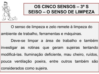 OS CINCO SENSOS – 3º S
SEISO – O SENSO DE LIMPEZA
O senso de limpeza e zelo remete à limpeza do
ambiente de trabalho, ferramentas e máquinas.
Deve-se limpar a área de trabalho e também
investigar as rotinas que geram sujeiras tentando
modificá-las. Iluminação deficiente, mau cheiro, ruídos,
pouca ventilação poeira, entre outros também são
considerados como sujeira.
 