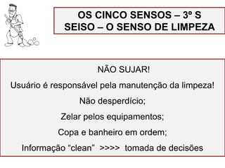 OS CINCO SENSOS – 3º S
SEISO – O SENSO DE LIMPEZA
NÃO SUJAR!
Usuário é responsável pela manutenção da limpeza!
Não desperdício;
Zelar pelos equipamentos;
Copa e banheiro em ordem;
Informação “clean” >>>> tomada de decisões
 