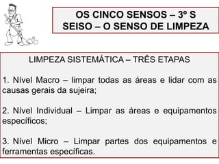 OS CINCO SENSOS – 3º S
SEISO – O SENSO DE LIMPEZA
LIMPEZA SISTEMÁTICA – TRÊS ETAPAS
1. Nível Macro – limpar todas as áreas e lidar com as
causas gerais da sujeira;
2. Nível Individual – Limpar as áreas e equipamentos
específicos;
3. Nível Micro – Limpar partes dos equipamentos e
ferramentas específicas.
 