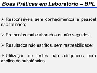  Responsáveis sem conhecimentos e pessoal
não treinado;
 Protocolos mal elaborados ou não seguidos;
 Resultados não escritos, sem rastreabilidade;
 Utilização de testes não adequados para
análise de substâncias;
Boas Práticas em Laboratório – BPL
 