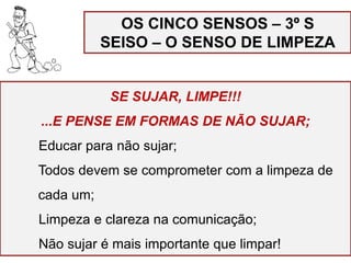 OS CINCO SENSOS – 3º S
SEISO – O SENSO DE LIMPEZA
SE SUJAR, LIMPE!!!
...E PENSE EM FORMAS DE NÃO SUJAR;
Educar para não sujar;
Todos devem se comprometer com a limpeza de
cada um;
Limpeza e clareza na comunicação;
Não sujar é mais importante que limpar!
 