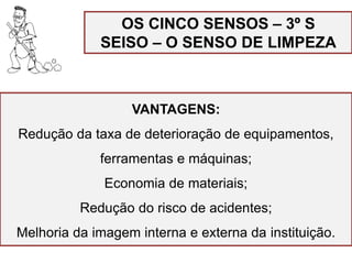 OS CINCO SENSOS – 3º S
SEISO – O SENSO DE LIMPEZA
VANTAGENS:
Redução da taxa de deterioração de equipamentos,
ferramentas e máquinas;
Economia de materiais;
Redução do risco de acidentes;
Melhoria da imagem interna e externa da instituição.
 