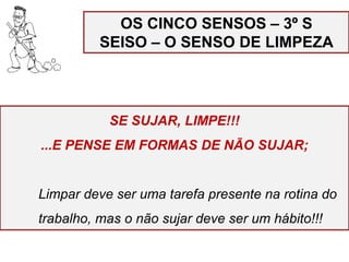 OS CINCO SENSOS – 3º S
SEISO – O SENSO DE LIMPEZA
SE SUJAR, LIMPE!!!
...E PENSE EM FORMAS DE NÃO SUJAR;
Limpar deve ser uma tarefa presente na rotina do
trabalho, mas o não sujar deve ser um hábito!!!
 