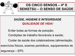 SAÚDE, HIGIENE E INTEGRIDADE
QUALIDADE DE VIDA!
Evitar todas as formas de poluição;
Condições de trabalho favoráveis à saúde;
Cuidar da saúde dos colaboradores (alimentação,
exercícios físicos, exames periódicos, equipamentos de
segurança – EPI)
OS CINCO SENSOS – 4º S
SEIKETSU – O SENSO DE SAÚDE
 