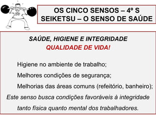 SAÚDE, HIGIENE E INTEGRIDADE
QUALIDADE DE VIDA!
Higiene no ambiente de trabalho;
Melhores condições de segurança;
Melhorias das áreas comuns (refeitório, banheiro);
Este senso busca condições favoráveis à integridade
tanto física quanto mental dos trabalhadores.
OS CINCO SENSOS – 4º S
SEIKETSU – O SENSO DE SAÚDE
 