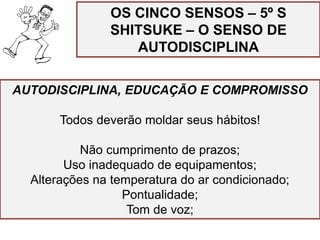 AUTODISCIPLINA, EDUCAÇÃO E COMPROMISSO
Todos deverão moldar seus hábitos!
Não cumprimento de prazos;
Uso inadequado de equipamentos;
Alterações na temperatura do ar condicionado;
Pontualidade;
Tom de voz;
OS CINCO SENSOS – 5º S
SHITSUKE – O SENSO DE
AUTODISCIPLINA
 