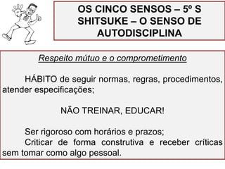Respeito mútuo e o comprometimento
HÁBITO de seguir normas, regras, procedimentos,
atender especificações;
NÃO TREINAR, EDUCAR!
Ser rigoroso com horários e prazos;
Criticar de forma construtiva e receber críticas
sem tomar como algo pessoal.
OS CINCO SENSOS – 5º S
SHITSUKE – O SENSO DE
AUTODISCIPLINA
 
