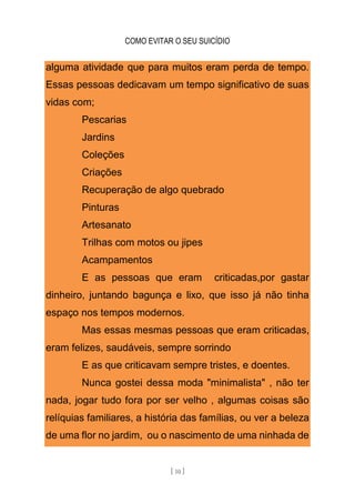 COMO EVITAR O SEU SUICÍDIO
[ 10 ]
alguma atividade que para muitos eram perda de tempo.
Essas pessoas dedicavam um tempo significativo de suas
vidas com;
Pescarias
Jardins
Coleções
Criações
Recuperação de algo quebrado
Pinturas
Artesanato
Trilhas com motos ou jipes
Acampamentos
E as pessoas que eram criticadas,por gastar
dinheiro, juntando bagunça e lixo, que isso já não tinha
espaço nos tempos modernos.
Mas essas mesmas pessoas que eram criticadas,
eram felizes, saudáveis, sempre sorrindo
E as que criticavam sempre tristes, e doentes.
Nunca gostei dessa moda "minimalista" , não ter
nada, jogar tudo fora por ser velho , algumas coisas são
relíquias familiares, a história das famílias, ou ver a beleza
de uma flor no jardim, ou o nascimento de uma ninhada de
 