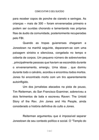 COMO EVITAR O SEU SUICÍDIO
[ 100 ]
para receber copos de ponche de cianeto e seringas. As
crianças – mais de 300 – foram envenenadas primeiro e
podem ser ouvidas chorando e lamentando nas próprias
fitas de áudio da comunidade, posteriormente recuperadas
pelo FBI.
Quando as tropas guianenses chegaram a
Jonestown na manhã seguinte, depararam-se com uma
paisagem sinistra e silenciosa, congelada no tempo e
coberta de corpos. Um pequeno número de sobreviventes
, principalmente pessoas que haviam se escondido durante
o envenenamento, emergiu. Uma idosa , que dormiu
durante todo o calvário, acordou e encontrou todos mortos.
Jones foi encontrado morto com um tiro aparentemente
autoinfligido.
Um dos jornalistas atacados na pista de pouso,
Tim Reiterman, do San Francisco Examiner, sobreviveu a
dois ferimentos de bala e escreveu Raven: The Untold
Story of the Rev. Jim Jones and His People, ainda
considerado a história definitiva do culto a Jones.
Reiterman argumentou que é impossível separar
Jonestown de seu contexto político e social. O “Templo do
 